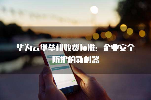 华为云堡垒机收费标准:企业安全防护的新利器