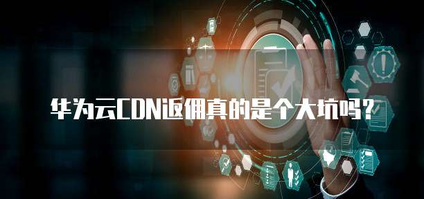 华为云CDN返佣真的是个大坑吗?