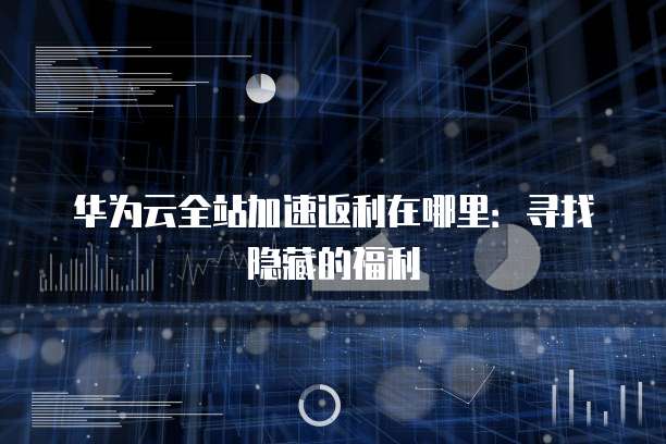 华为云全站加速返利在哪里：寻找隐藏的福利