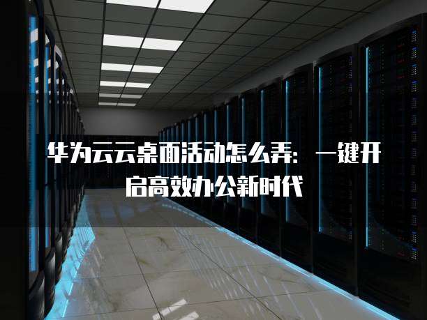 华为云云桌面活动怎么弄:一键开启高效办公新时代