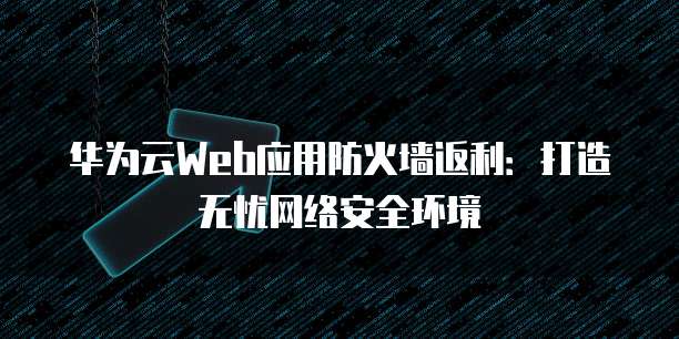 华为云Web应用防火墙返利:打造无忧网络安全环境