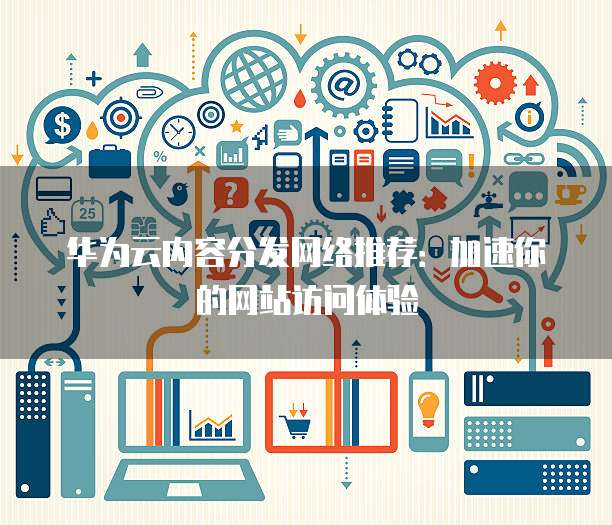 华为云内容分发网络推荐:加速你的网站访问体验
