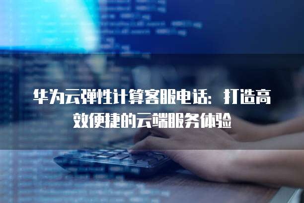 华为云弹性计算客服电话:打造高效便捷的云端服务体验