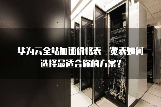 华为云全站加速价格表一览表如何选择最适合你的方案?