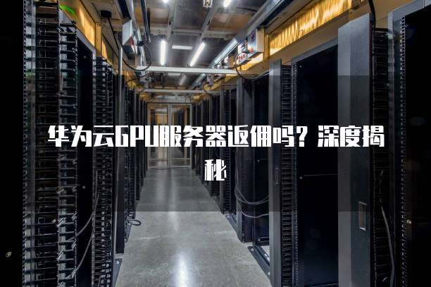 华为云GPU服务器返佣吗?深度揭秘