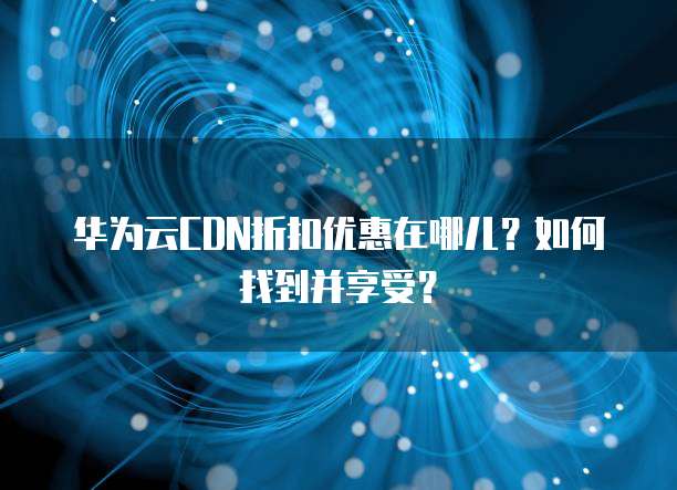 华为云CDN折扣优惠在哪儿?如何找到并享受?