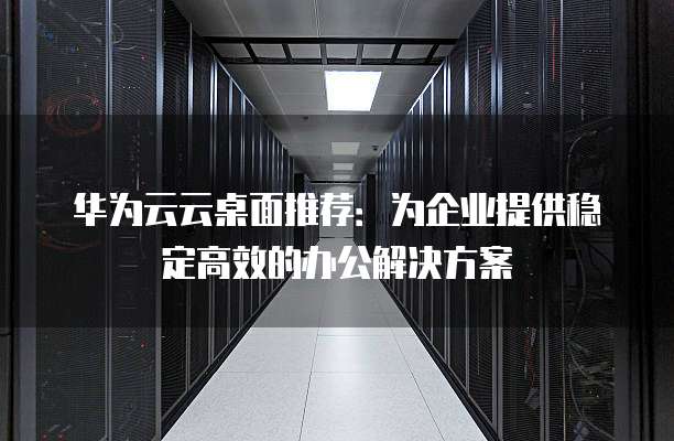 华为云云桌面推荐：为企业提供稳定高效的办公解决方案