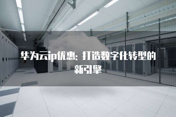 华为云ip优惠: 打造数字化转型的新引擎