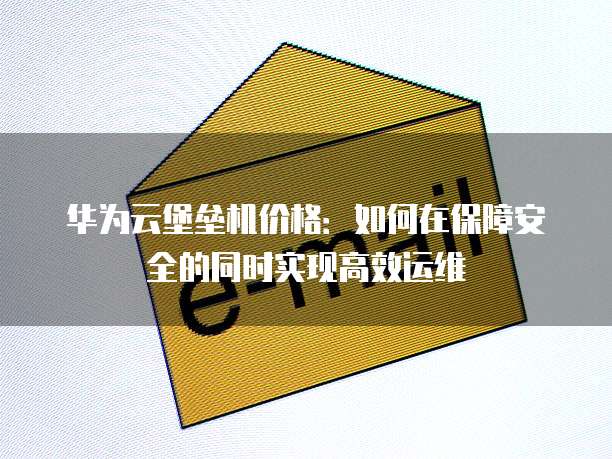 华为云堡垒机价格:如何在保障安全的同时实现高效运维