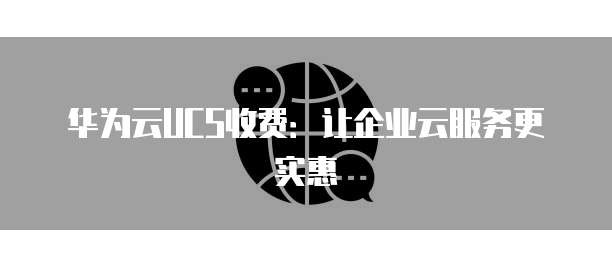 华为云UCS收费：让企业云服务更实惠