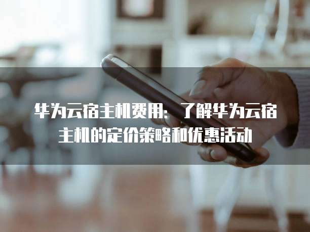 华为云宿主机费用:了解华为云宿主机的定价策略和优惠活动
