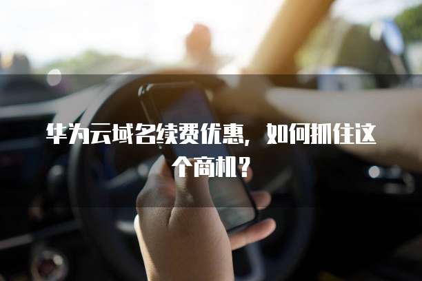 华为云域名续费优惠，如何抓住这个商机？