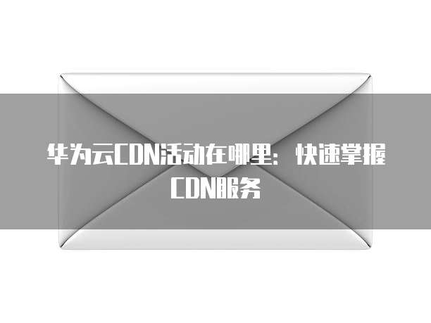 华为云CDN活动在哪里:快速掌握CDN服务