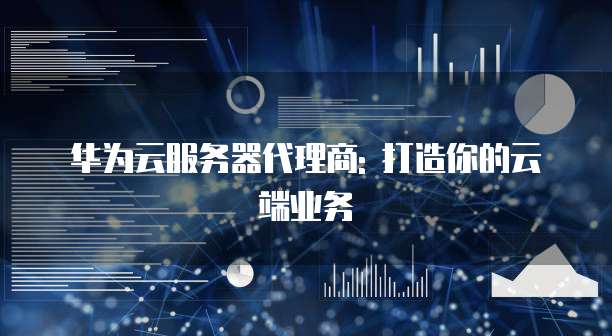 华为云服务器代理商: 打造你的云端业务