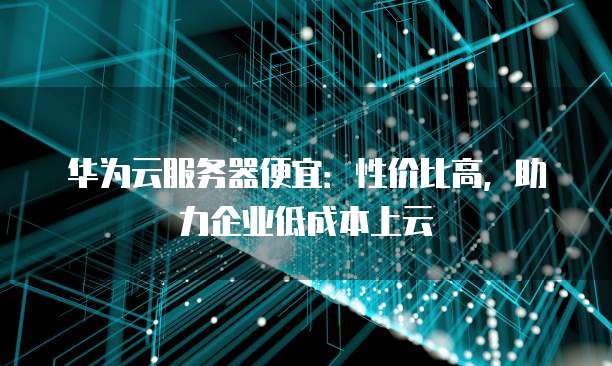 华为云服务器便宜:性价比高,助力企业低成本上云
