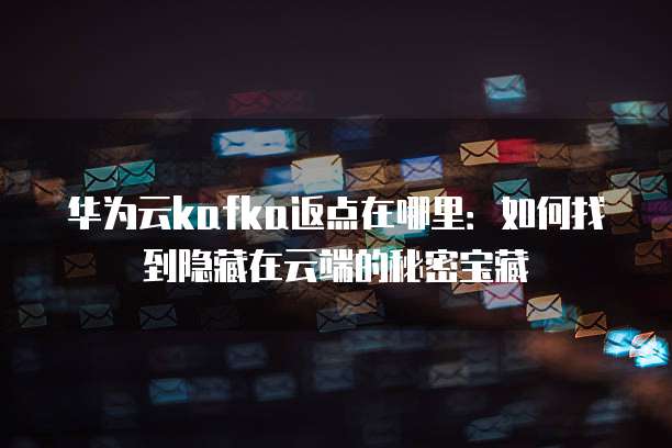 华为云kafka返点在哪里:如何找到隐藏在云端的秘密宝藏