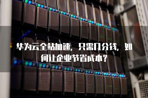 华为云全站加速,只需几分钱,如何让企业节省成本?