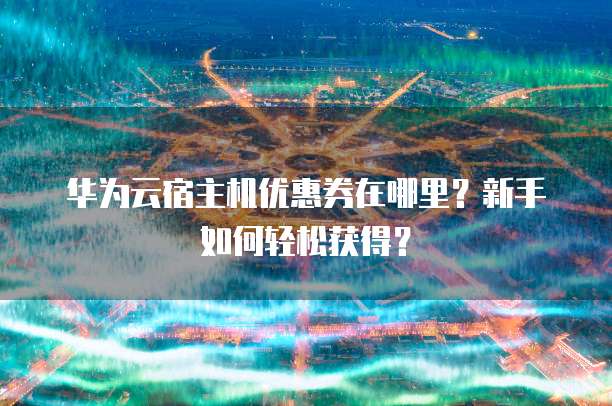 华为云宿主机优惠券在哪里?新手如何轻松获得?