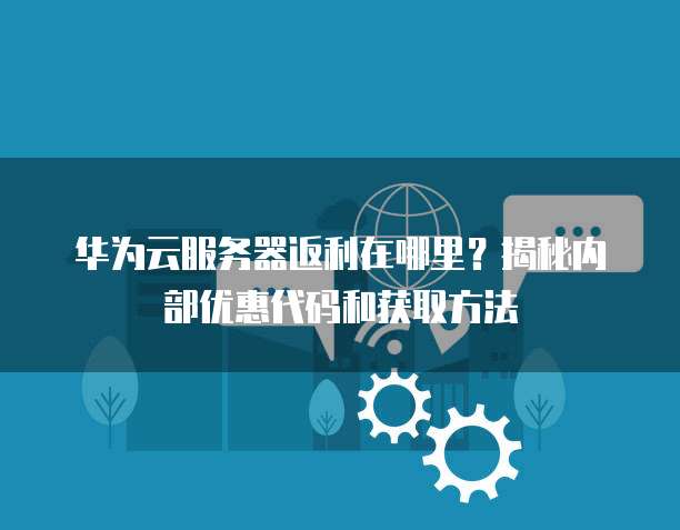 华为云服务器返利在哪里?揭秘内部优惠代码和获取方法