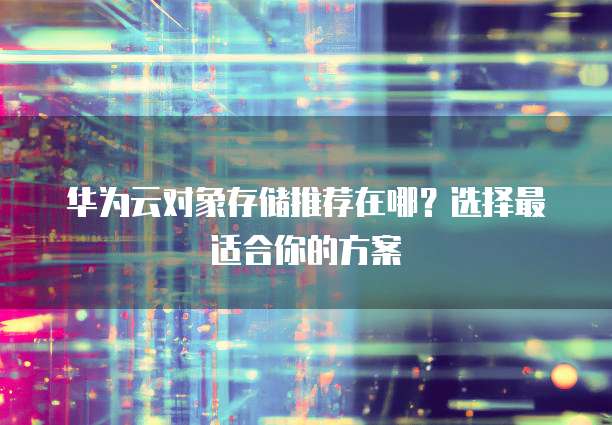 华为云对象存储推荐在哪?选择最适合你的方案
