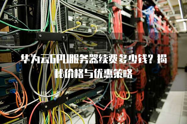 华为云GPU服务器续费多少钱?揭秘价格与优惠策略