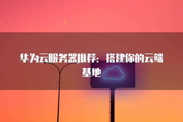 华为云服务器推荐:搭建你的云端基地