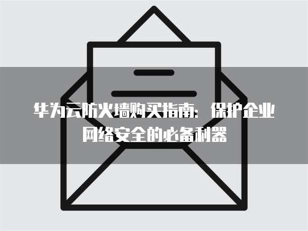 华为云防火墙购买指南：保护企业网络安全的必备利器