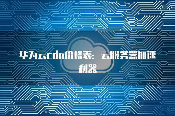 华为云cdn价格表:云服务器加速利器