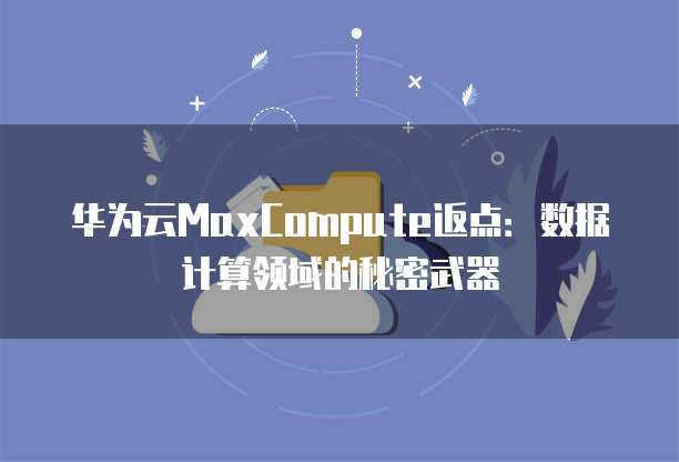华为云MaxCompute返点:数据计算领域的秘密武器