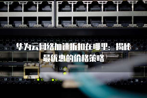 华为云网络加速折扣在哪里:揭秘最优惠的价格策略