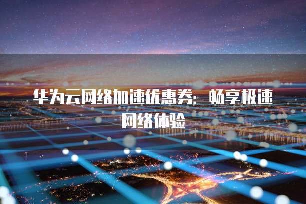 华为云网络加速优惠券:畅享极速网络体验