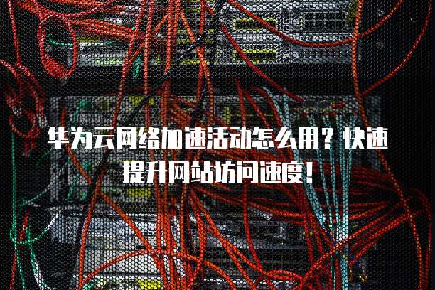 华为云网络加速活动怎么用?快速提升网站访问速度!
