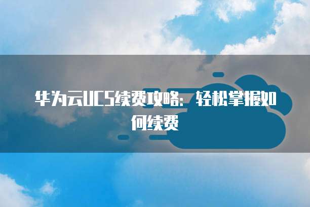 华为云UCS续费攻略：轻松掌握如何续费