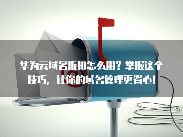 华为云域名折扣怎么用?掌握这个技巧,让你的域名管理更省心!