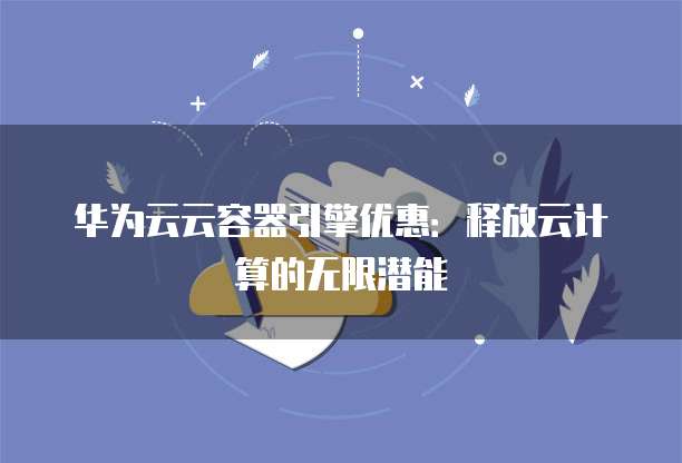 华为云云容器引擎优惠:释放云计算的无限潜能