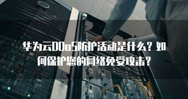 华为云DDoS防护活动是什么?如何保护您的网络免受攻击?