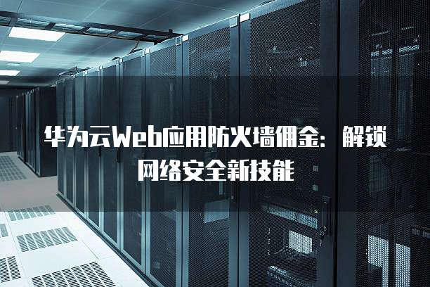 华为云Web应用防火墙佣金:解锁网络安全新技能