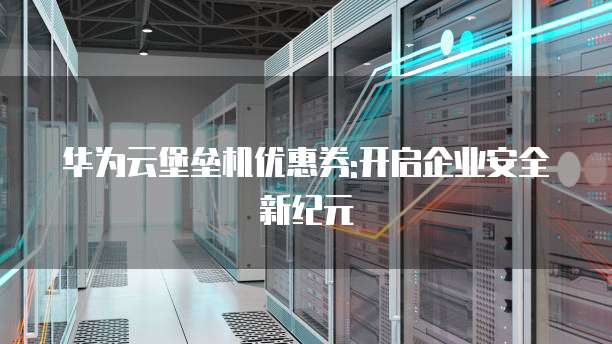 华为云堡垒机优惠券:开启企业安全新纪元