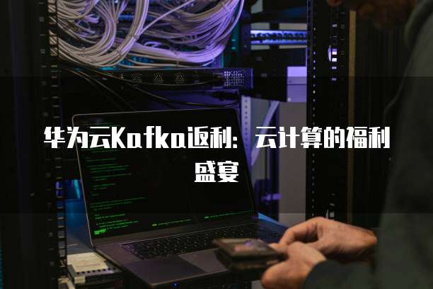 华为云Kafka返利:云计算的福利盛宴