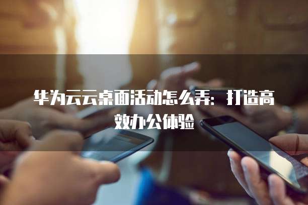 华为云云桌面活动怎么弄：打造高效办公体验