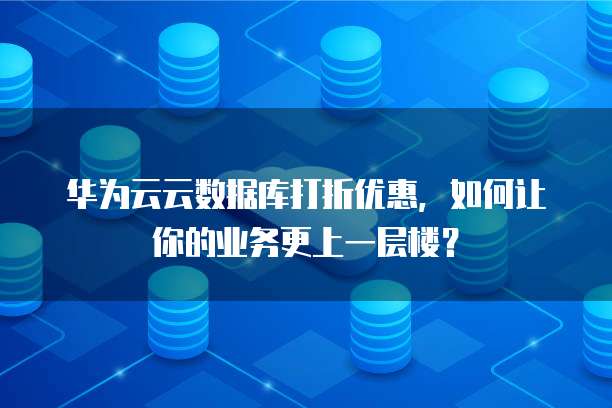 华为云云数据库打折优惠,如何让你的业务更上一层楼?
