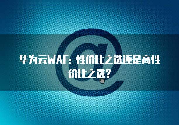 华为云WAF: 性价比之选还是高性价比之选?