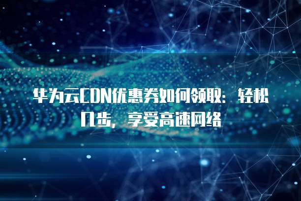 华为云CDN优惠券如何领取:轻松几步,享受高速网络