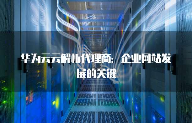 华为云云解析代理商：企业网站发展的关键