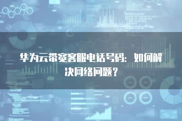华为云带宽客服电话号码:如何解决网络问题?