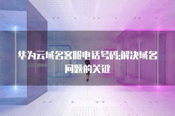 华为云域名客服电话号码:解决域名问题的关键