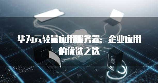 华为云轻量应用服务器:企业应用的优选之选