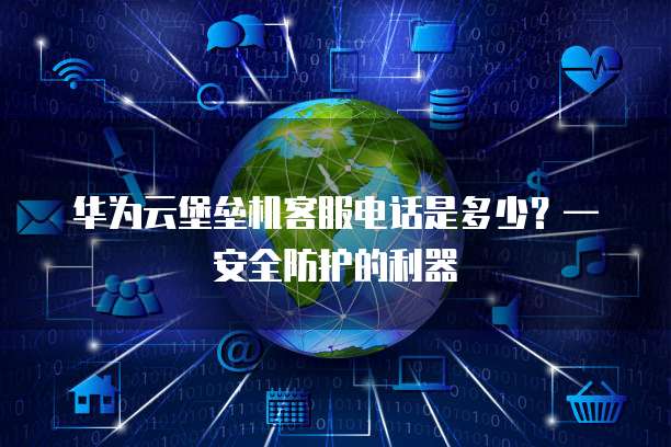 华为云堡垒机客服电话是多少?—安全防护的利器