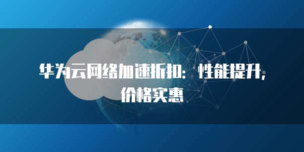 华为云网络加速折扣：性能提升，价格实惠