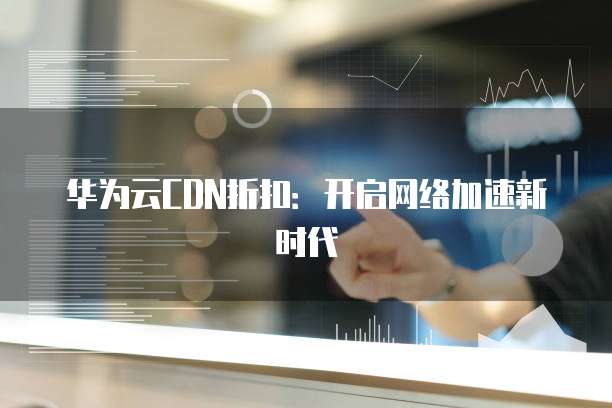 华为云CDN折扣：开启网络加速新时代